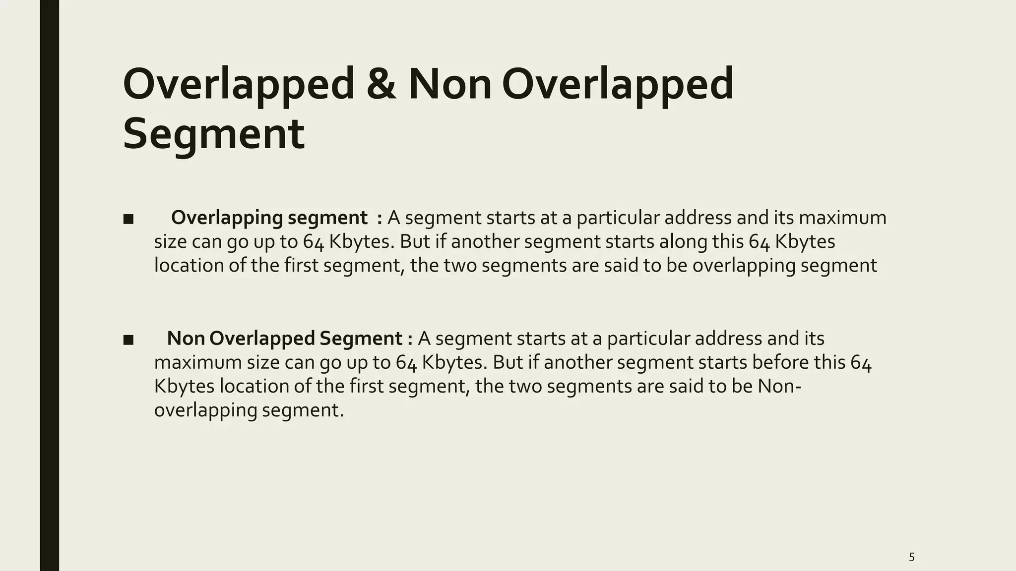 Overlapped & Non Overlapped
Segment
■ Overlapping segment : A segment starts at a particular address and its maximum
size can go up to 64 Kbytes. But if another segment starts along this 64 Kbytes
location of the first segment, the two segments are said to be overlapping segment
■ Non Overlapped Segment : A segment starts at a particular address and its
maximum size can go up to 64 Kbytes. But if another segment starts before this 64
Kbytes location of the first segment, the two segments are said to be Non-
overlapping segment.
5
 