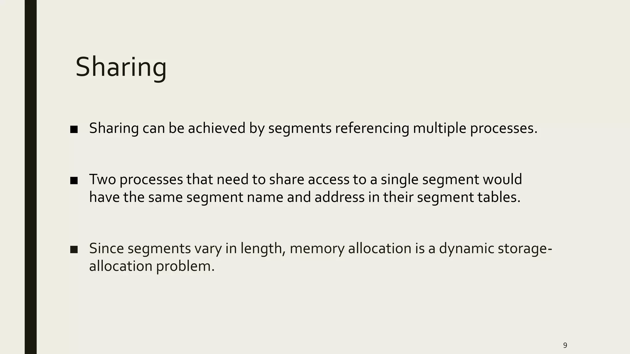 Sharing
■ Sharing can be achieved by segments referencing multiple processes.
■ Two processes that need to share access to a single segment would
have the same segment name and address in their segment tables.
■ Since segments vary in length, memory allocation is a dynamic storage-
allocation problem.
9
 