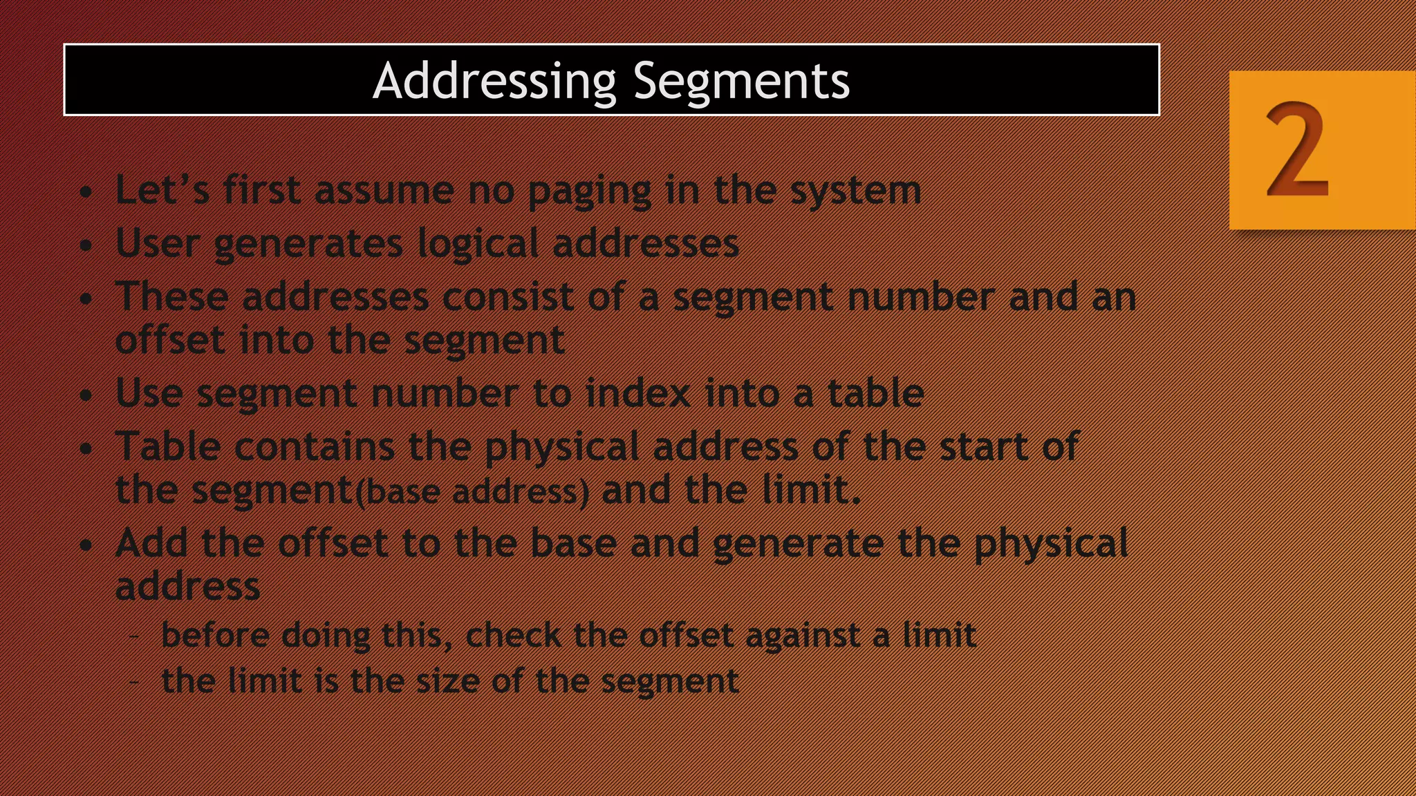 Addressing Segments
• Let’s first assume no paging in the system
• User generates logical addresses
• These addresses consist of a segment number and an
offset into the segment
• Use segment number to index into a table
• Table contains the physical address of the start of
the segment(base address) and the limit.
• Add the offset to the base and generate the physical
address
– before doing this, check the offset against a limit
– the limit is the size of the segment
 