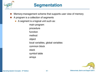 8.1 Silberschatz, Galvin and Gagne ©2013
Operating System Concepts – 9th Edition
Segmentation
 Memory-management scheme that supports user view of memory
 A program is a collection of segments
 A segment is a logical unit such as:
main program
procedure
function
method
object
local variables, global variables
common block
stack
symbol table
arrays
 