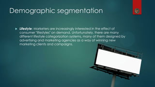 Demographic segmentation
 Lifestyle: Marketers are increasingly interested in the effect of
consumer "lifestyles" on demand. Unfortunately, there are many
different lifestyle categorization systems, many of them designed by
advertising and marketing agencies as a way of winning new
marketing clients and campaigns.
 