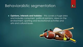  Opinions, interests and hobbies – this covers a huge area
and includes consumers’ political opinions, views on the
environment, sporting and recreational activities and
arts and cultural issues.
Behavioralistic segmentation
 