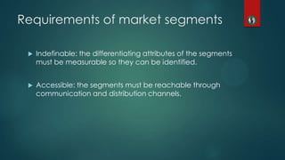Requirements of market segments
 Indefinable: the differentiating attributes of the segments
must be measurable so they can be identified.
 Accessible: the segments must be reachable through
communication and distribution channels.
 