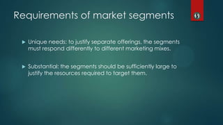 Requirements of market segments
 Unique needs: to justify separate offerings, the segments
must respond differently to different marketing mixes.
 Substantial: the segments should be sufficiently large to
justify the resources required to target them.
 