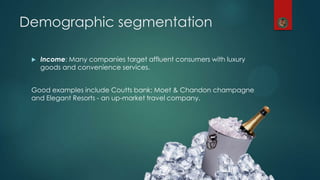 Demographic segmentation
 Income: Many companies target affluent consumers with luxury
goods and convenience services.
Good examples include Coutts bank; Moet & Chandon champagne
and Elegant Resorts - an up-market travel company.
 