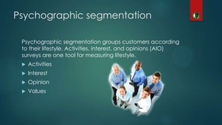 Psychographic segmentation
Psychographic segmentation groups customers according
to their lifestyle. Activities, interest, and opinions (AIO)
surveys are one tool for measuring lifestyle.
 Activities
 Interest
 Opinion
 Values
 