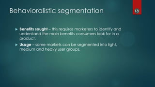  Benefits sought – this requires marketers to identify and
understand the main benefits consumers look for in a
product.
 Usage – some markets can be segmented into light,
medium and heavy user groups.
Behavioralistic segmentation
 