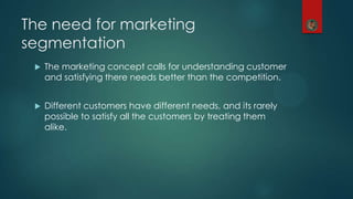 The need for marketing
segmentation
 The marketing concept calls for understanding customer
and satisfying there needs better than the competition.
 Different customers have different needs, and its rarely
possible to satisfy all the customers by treating them
alike.
 