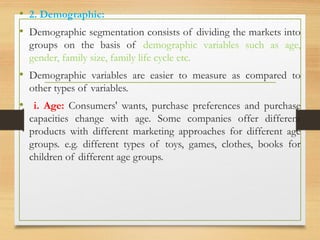 .
• 2. Demographic:
• Demographic segmentation consists of dividing the markets into
groups on the basis of demographic variables such as age,
gender, family size, family life cycle etc.
• Demographic variables are easier to measure as compared to
other types of variables.
• i. Age: Consumers' wants, purchase preferences and purchase
capacities change with age. Some companies offer different
products with different marketing approaches for different age
groups. e.g. different types of toys, games, clothes, books for
children of different age groups.
 