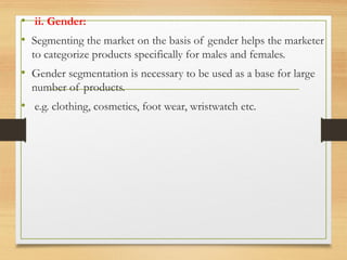 .
• ii. Gender:
• Segmenting the market on the basis of gender helps the marketer
to categorize products specifically for males and females.
• Gender segmentation is necessary to be used as a base for large
number of products.
• e.g. clothing, cosmetics, foot wear, wristwatch etc.
 