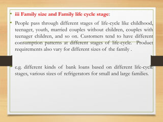 • iii Family size and Family life cycle stage:
• People pass through different stages of life-cycle like childhood,
teenager, youth, married couples without children, couples with
teenager children, and so on. Customers tend to have different
consumption patterns at different stages of life-cycle. Product
requirements also vary for different sizes of the family .
• e.g. different kinds of bank loans based on different life-cycle
stages, various sizes of refrigerators for small and large families.
 