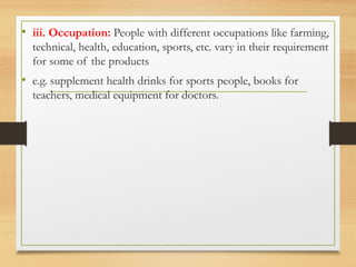 .
• iii. Occupation: People with different occupations like farming,
technical, health, education, sports, etc. vary in their requirement
for some of the products
• e.g. supplement health drinks for sports people, books for
teachers, medical equipment for doctors.
 