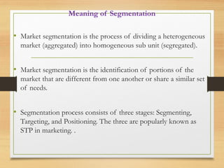 Meaning of Segmentation
• Market segmentation is the process of dividing a heterogeneous
market (aggregated) into homogeneous sub unit (segregated).
• Market segmentation is the identification of portions of the
market that are different from one another or share a similar set
of needs.
• Segmentation process consists of three stages: Segmenting,
Targeting, and Positioning. The three are popularly known as
STP in marketing. .
 