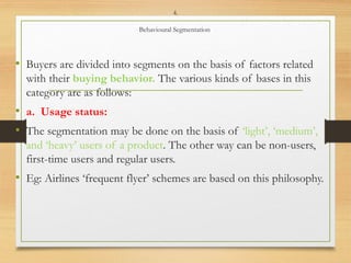 4.
Behavioural Segmentation
• Buyers are divided into segments on the basis of factors related
with their buying behavior. The various kinds of bases in this
category are as follows:
• a. Usage status:
• The segmentation may be done on the basis of ‘light’, ‘medium’,
and ‘heavy’ users of a product. The other way can be non-users,
first-time users and regular users.
• Eg: Airlines ‘frequent flyer’ schemes are based on this philosophy.
 