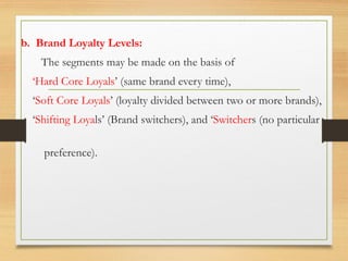 b. Brand Loyalty Levels:
The segments may be made on the basis of
‘Hard Core Loyals’ (same brand every time),
‘Soft Core Loyals’ (loyalty divided between two or more brands),
‘Shifting Loyals’ (Brand switchers), and ‘Switchers (no particular
preference).
 