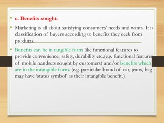 • c. Beneﬁts sought:
• Marketing is all about satisfying consumers’ needs and wants. It is
classification of buyers according to benefits they seek from
products.
• Benefits can be in tangible form like functional features to
provide convenience, safety, durability etc.(e.g. functional features
of mobile handsets sought by customers) and/or benefits which
are in the intangible form. (e.g. particular brand of car, jeans, bag
may have ‘status symbol’ as their intangible benefit.)
 
