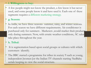 • f. Willingness to buy:
• A few people might not know the product, a few know it but never
used, and some people know it and have used it. Each one of these
segments requires a different marketing strategy.
• g. Season:
• In India, we have three seasons- summer, rainy, and winter seasons.
For each season we have different requirements. Air conditioner is
purchased only for summers . Marketers ,would market their products
only during summers. Now, with erratic weather conditions, AC sales
take place throughout the year.
• h. Tribal:
• It is segmentation based upon social groups or cultures with which
customers identify.
• The BBC started a programme for tribes in society 9 such as young,
independent [women ]or the Indian TV channels starting ‘SasBahu
serials keeping in view the social structure.
 