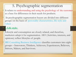 5. Psychographic segmentation
• It relates to understanding and using the psychology of the customer
as a base for differences in their needs for products.
• In psychographic segmentation buyers are divided into different
groups on the basis of personality characteristics, life style and
values .
• i. Life style:
• Lifestyle and consumption are closely related, and therefore,
marketers adopt it for segmentation. AIO (Activities, interests, and
opinions) reflect lifestyles of people.
• SRI Consulting Business Intelligence classifies customers into eight
groups – Innovators, Thinkers, Achievers, Experiencers, Believers,
Strivers, Makers, and Survivors.
 