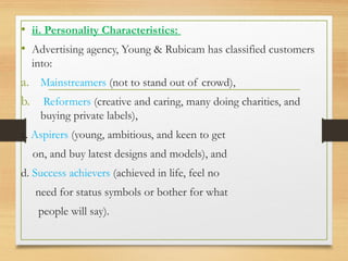 .
• ii. Personality Characteristics:
• Advertising agency, Young & Rubicam has classified customers
into:
a. Mainstreamers (not to stand out of crowd),
b. Reformers (creative and caring, many doing charities, and
buying private labels),
c. Aspirers (young, ambitious, and keen to get
on, and buy latest designs and models), and
d. Success achievers (achieved in life, feel no
need for status symbols or bother for what
people will say).
 