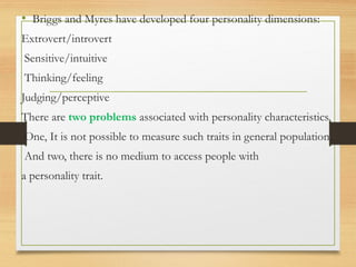 • Briggs and Myres have developed four personality dimensions:
Extrovert/introvert
Sensitive/intuitive
Thinking/feeling
Judging/perceptive
There are two problems associated with personality characteristics.
One, It is not possible to measure such traits in general population.
And two, there is no medium to access people with
a personality trait.
 