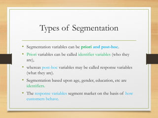 Types of Segmentation
• Segmentation variables can be priori and post-hoc.
• Priori variables can be called identifier variables (who they
are),
• whereas post-hoc variables may be called response variables
(what they are).
• Segmentation based upon age, gender, education, etc are
identifiers.
• The response variables segment market on the basis of how
customers behave.
 