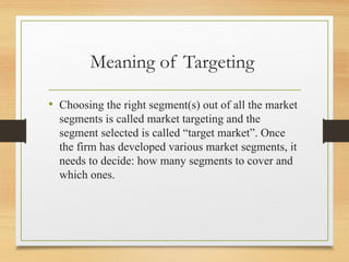 Meaning of Targeting
• Choosing the right segment(s) out of all the market
segments is called market targeting and the
segment selected is called “target market”. Once
the firm has developed various market segments, it
needs to decide: how many segments to cover and
which ones.
 