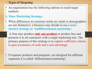 .
• Types of Targeting
• An organisation has the following options to reach target
markets:
1. Mass Marketing Strategy:
• When differences in customer needs are small or demographics
are not distinctive, a business may decide to use a mass
market strategy or ‘undifferentiated marketing’.
• A firm may produce only one product or product line and
promote it to all customers with a single marketing mix. The
primary purpose of this strategy is to capture sufficient volume
to gain economies of scale and a cost advantage.
• If separate products and programs are designed for different
segments it is called ‘differentiated marketing’.
 