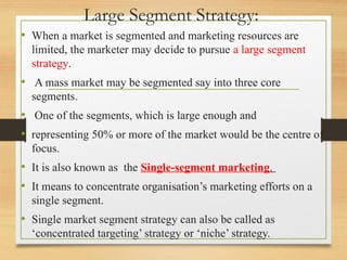 Large Segment Strategy:
• When a market is segmented and marketing resources are
limited, the marketer may decide to pursue a large segment
strategy.
• A mass market may be segmented say into three core
segments.
• One of the segments, which is large enough and
• representing 50% or more of the market would be the centre of
focus.
• It is also known as the Single-segment marketing.
• It means to concentrate organisation’s marketing efforts on a
single segment.
• Single market segment strategy can also be called as
‘concentrated targeting’ strategy or ‘niche’ strategy.
 