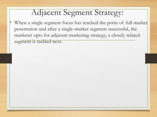 Adjacent Segment Strategy:
• When a single segment focus has reached the point of full market
penetration and after a single-market segment successful, the
marketer opts for adjacent marketing strategy, a closely related
segment is tackled next.
 