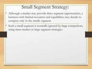 Small Segment Strategy:
• Although a market may provide three segment opportunities, a
business with limited resources and capabilities may decide to
compete only in the smalle segment.
• Such a small segment is normally ignored by large competitors,
using mass market or large segment strategies.
 