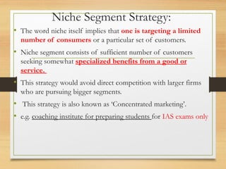 Niche Segment Strategy:
• The word niche itself implies that one is targeting a limited
number of consumers or a particular set of customers.
• Niche segment consists of sufficient number of customers
seeking somewhat specialized benefits from a good or
service.
• This strategy would avoid direct competition with larger firms
who are pursuing bigger segments.
• This strategy is also known as ‘Concentrated marketing’.
• e.g. coaching institute for preparing students for IAS exams only
 