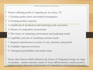 Selection Criteria for Targeting /Need of Targeting
• Factors affecting needs of targeting are too many. ( 9)
• 1. Existing market share and market homogeneity
• 2. Existing product expertise
• 3. Likelihood of production and marketing scale economies
• 4. Nature of competitive environment
• 5. The forces of marketing environment and marketing trends
• 6. Capability and ease of matching customer needs
• 7. Segment attractiveness in terms of size, structure, and growth
• 8. Available corporate resources
• 9. Anticipated profitability and market share
• Some other factors which influence the choice of Targeting strategy are stage
of product - market maturity, extent of buyer differentiation, market position
(market share), Structure and intensity of competition, and adequate resources.
 