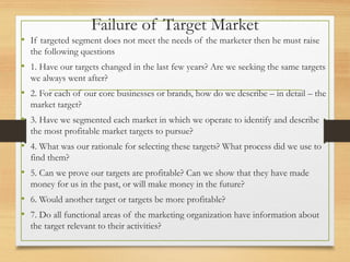 Failure of Target Market
• If targeted segment does not meet the needs of the marketer then he must raise
the following questions
• 1. Have our targets changed in the last few years? Are we seeking the same targets
we always went after?
• 2. For each of our core businesses or brands, how do we describe – in detail – the
market target?
• 3. Have we segmented each market in which we operate to identify and describe
the most profitable market targets to pursue?
• 4. What was our rationale for selecting these targets? What process did we use to
find them?
• 5. Can we prove our targets are profitable? Can we show that they have made
money for us in the past, or will make money in the future?
• 6. Would another target or targets be more profitable?
• 7. Do all functional areas of the marketing organization have information about
the target relevant to their activities?
 