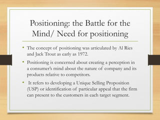 Positioning: the Battle for the
Mind/ Need for positioning
• The concept of positioning was articulated by Al Ries
and Jack Trout as early as 1972.
• Positioning is concerned about creating a perception in
a consumer’s mind about the nature of company and its
products relative to competitors.
• It refers to developing a Unique Selling Proposition
(USP) or identification of particular appeal that the firm
can present to the customers in each target segment.
 
