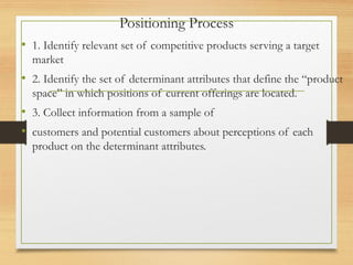 Positioning Process
• 1. Identify relevant set of competitive products serving a target
market
• 2. Identify the set of determinant attributes that define the “product
space” in which positions of current offerings are located.
• 3. Collect information from a sample of
• customers and potential customers about perceptions of each
product on the determinant attributes.
 