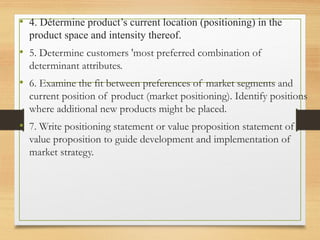 • 4. Détermine product’s current location (positioning) in the
product space and intensity thereof.
• 5. Determine customers 'most preferred combination of
determinant attributes.
• 6. Examine the fit between preferences of market segments and
current position of product (market positioning). Identify positions
where additional new products might be placed.
• 7. Write positioning statement or value proposition statement of
value proposition to guide development and implementation of
market strategy.
 