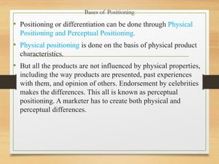 Bases of Positioning
• Positioning or differentiation can be done through Physical
Positioning and Perceptual Positioning.
• Physical positioning is done on the basis of physical product
characteristics.
• But all the products are not influenced by physical properties,
including the way products are presented, past experiences
with them, and opinion of others. Endorsement by celebrities
makes the differences. This all is known as perceptual
positioning. A marketer has to create both physical and
perceptual differences.
 