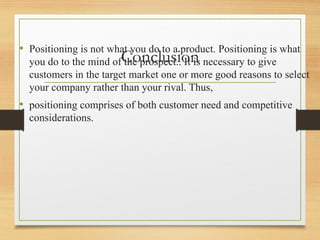 Conclusion
• Positioning is not what you do to a product. Positioning is what
you do to the mind of the prospect.. It is necessary to give
customers in the target market one or more good reasons to select
your company rather than your rival. Thus,
• positioning comprises of both customer need and competitive
considerations.
 
