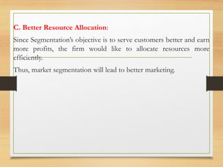 C. Better Resource Allocation:
Since Segmentation’s objective is to serve customers better and earn
more profits, the firm would like to allocate resources more
efficiently.
Thus, market segmentation will lead to better marketing.
 
