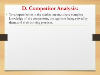 D. Competitor Analysis:
• To compete better in the market one must have complete
knowledge of the competitors, the segments being served by
them, and their working practices.
 