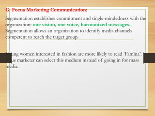 G. Focus Marketing Communication:
Segmentation establishes commitment and single-mindedness with the
organization: one vision, one voice, harmonized messages.
Segmentation allows an organization to identify media channels
competent to reach the target group.
Young women interested in fashion are more likely to read ‘Famina’.
Thus marketer can select this medium instead of going in for mass
media.
 