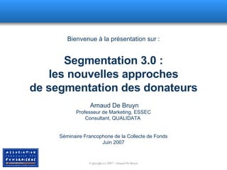 Bienvenue à la présentation sur : Segmentation 3.0 : les nouvelles approches de segmentation des donateurs  Arnaud De Bruyn Professeur de Marketing, ESSEC Consultant, QUALIDATA  Séminaire Francophone de la Collecte de Fonds Juin 2007 