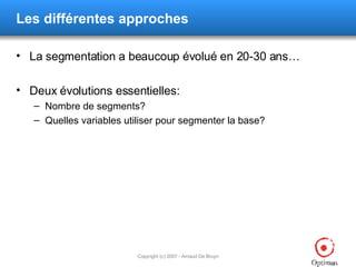 Les différentes approches La segmentation a beaucoup évolué en 20-30 ans… Deux évolutions essentielles: Nombre de segments? Quelles variables utiliser pour segmenter la base? 