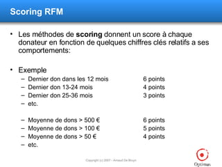 Scoring RFM Les méthodes de  scoring  donnent un score à chaque donateur en fonction de quelques chiffres clés relatifs a ses comportements: Exemple Dernier don dans les 12 mois 6 points Dernier don 13-24 mois 4 points Dernier don 25-36 mois 3 points etc. Moyenne de dons > 500 € 6 points Moyenne de dons > 100 € 5 points Moyenne de dons > 50 € 4 points etc. 