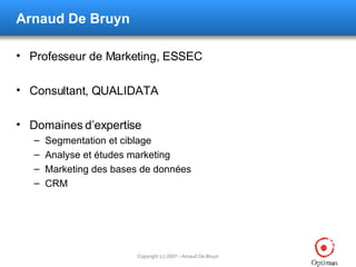 Arnaud De Bruyn Professeur de Marketing, ESSEC Consultant, QUALIDATA Domaines d’expertise Segmentation et ciblage Analyse et études marketing Marketing des bases de données CRM 