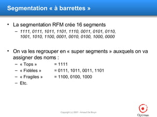 Segmentation  « à barrettes » La segmentation RFM crée 16 segments 1111, 0111, 1011, 1101, 1110, 0011, 0101, 0110, 1001, 1010, 1100, 0001, 0010, 0100, 1000, 0000 On va les regrouper en « super segments » auxquels on va assigner des noms : « Tops » = 1111 « Fidèles » = 0111, 1011, 0011, 1101 « Fragiles » = 1100, 0100, 1000 Etc. 