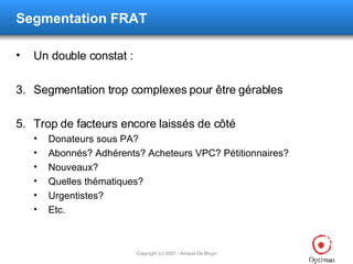 Segmentation FRAT Un double constat : Segmentation trop complexes pour être gérables Trop de facteurs encore laissés de côté Donateurs sous PA? Abonnés? Adhérents? Acheteurs VPC? Pétitionnaires? Nouveaux? Quelles thématiques? Urgentistes? Etc. 