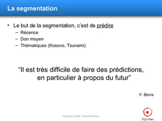 La segmentation Le but de la segmentation, c’est de  prédire Récence Don moyen Thématiques (Kosovo, Tsunami) “ Il est très difficile de faire des prédictions, en particulier à propos du futur ” Y. Berra  