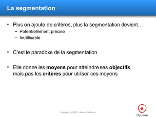La segmentation Plus on ajoute de critères, plus la segmentation devient… Potentiellement précise Inutilisable C’est le paradoxe de la segmentation Elle donne les  moyens  pour atteindre ses  objectifs , mais pas les  critères  pour utiliser ces moyens 
