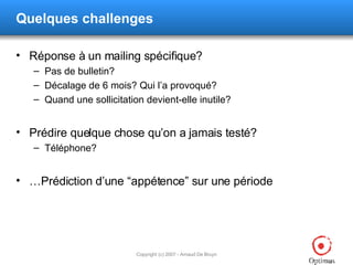 Quelques challenges Réponse à un mailing spécifique? Pas de bulletin? Décalage de 6 mois? Qui l’a provoqué? Quand une sollicitation devient-elle inutile? Prédire quelque chose qu’on a jamais testé? Téléphone? … Prédiction d’une “appétence” sur une période 